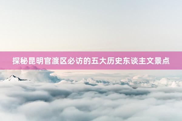 探秘昆明官渡区必访的五大历史东谈主文景点