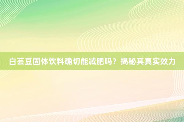 白芸豆固体饮料确切能减肥吗？揭秘其真实效力