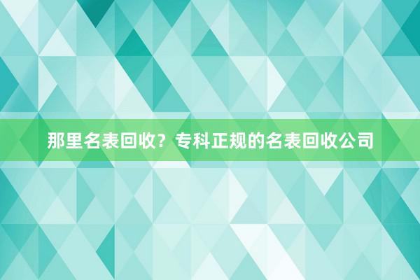 那里名表回收？专科正规的名表回收公司