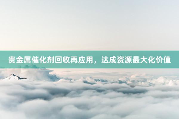 贵金属催化剂回收再应用，达成资源最大化价值